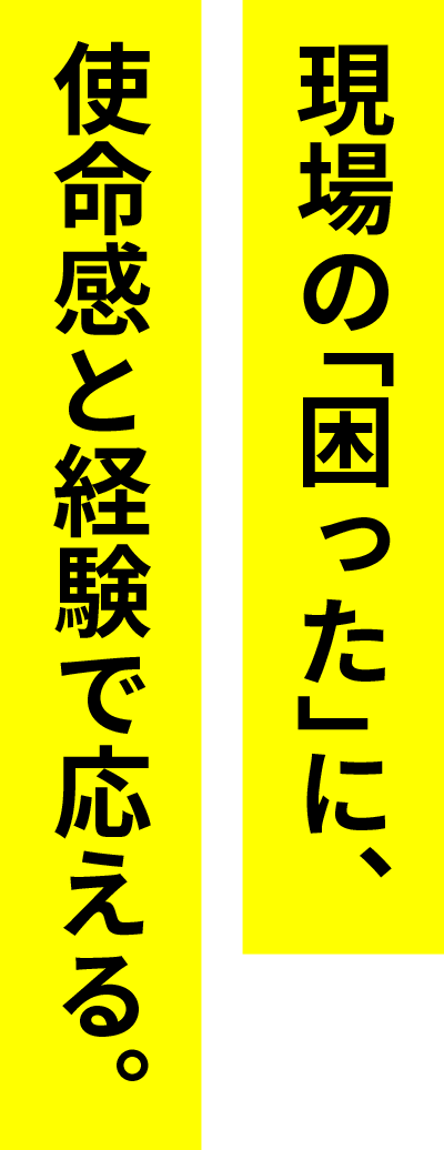 現場の「困った」に、使命感と経験で応える。