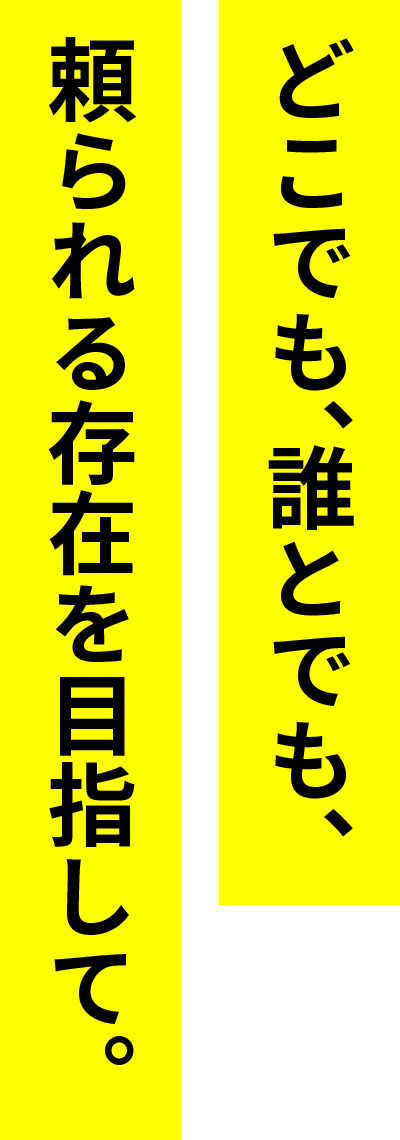 どこでも、誰とでも、頼られる存在を目指して。